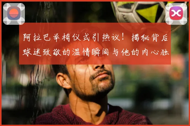 阿拉巴举椅仪式引热议!揭秘背后球迷致敬的温情瞬间与他的内心独白