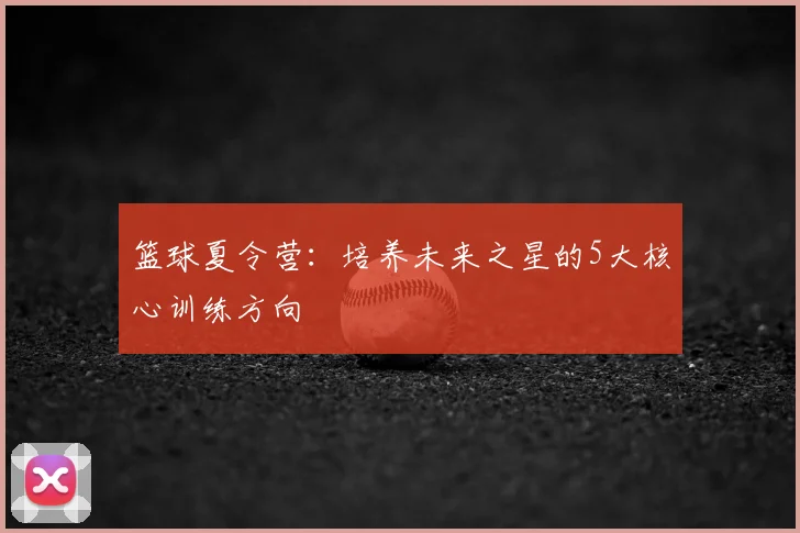 篮球夏令营:培养未来之星的5大核心训练方向