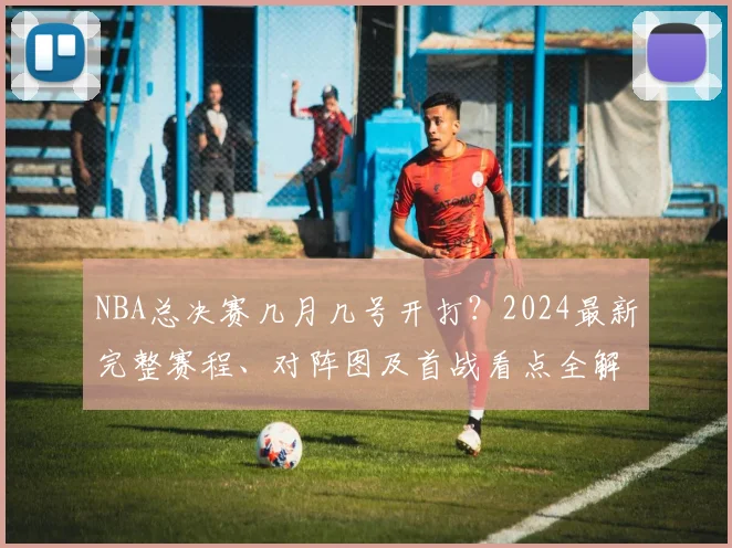 NBA总决赛几月几号开打?2024最新完整赛程、对阵图及首战看点全解析