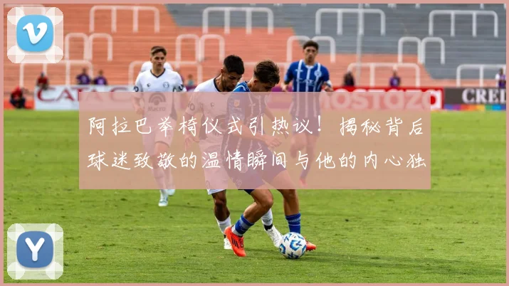 阿拉巴举椅仪式引热议！揭秘背后球迷致敬的温情瞬间与他的内心独白