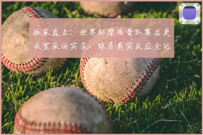 独家直击：世界杯摩洛哥队赛后更衣室采访实录，球员真实反应全记录