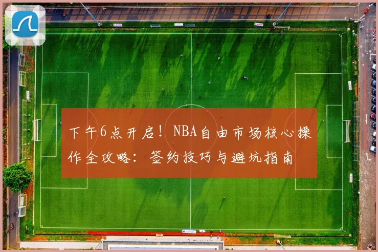 下午6点开启!NBA自由市场核心操作全攻略:签约技巧与避坑指南