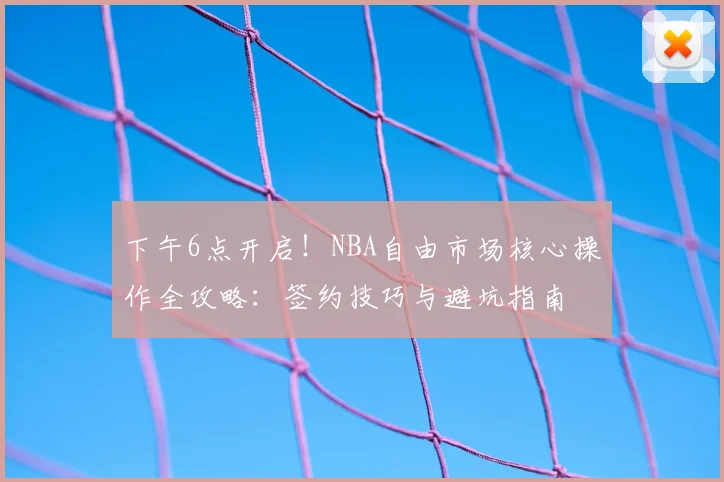 下午6点开启！NBA自由市场核心操作全攻略：签约技巧与避坑指南