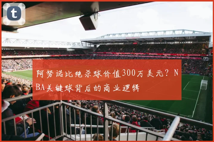 阿努诺比绝杀球价值300万美元?NBA关键球背后的商业逻辑