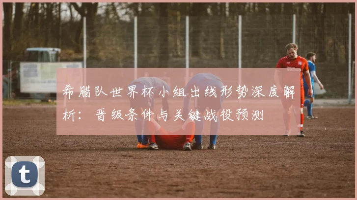 希腊队世界杯小组出线形势深度解析：晋级条件与关键战役预测