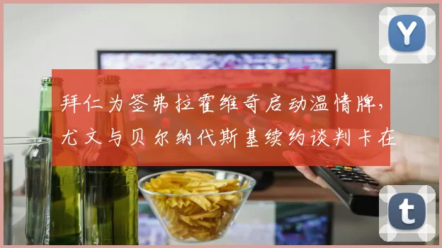 拜仁为签弗拉霍维奇启动温情牌，尤文与贝尔纳代斯基续约谈判卡在合同年限