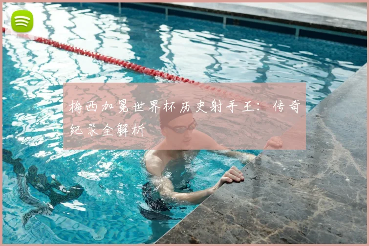 梅西加冕世界杯历史射手王:传奇纪录全解析