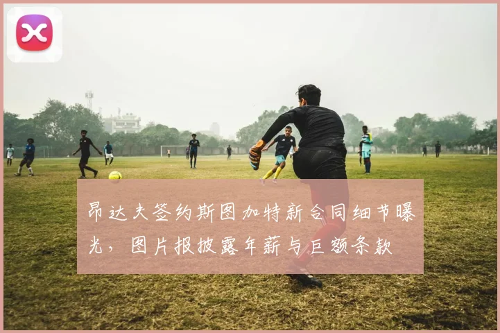 昂达夫签约斯图加特新合同细节曝光，图片报披露年薪与巨额条款